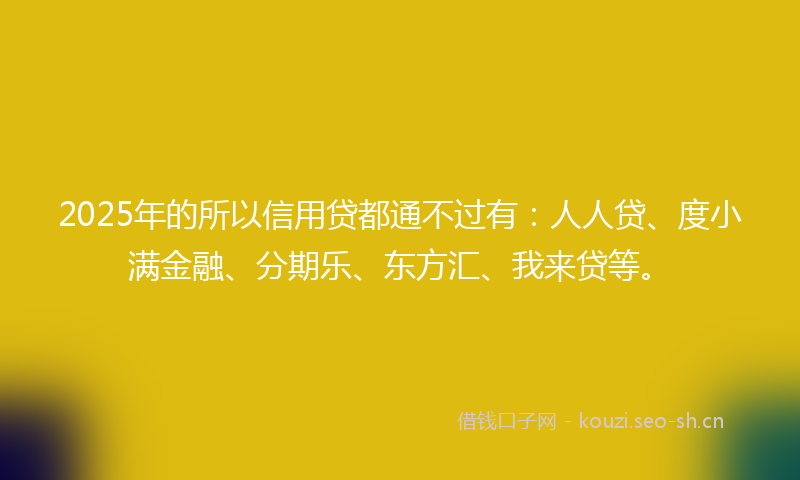2025年的所以信用贷都通不过有：人人贷、度小满金融、分期乐、东方汇、我来贷等。
