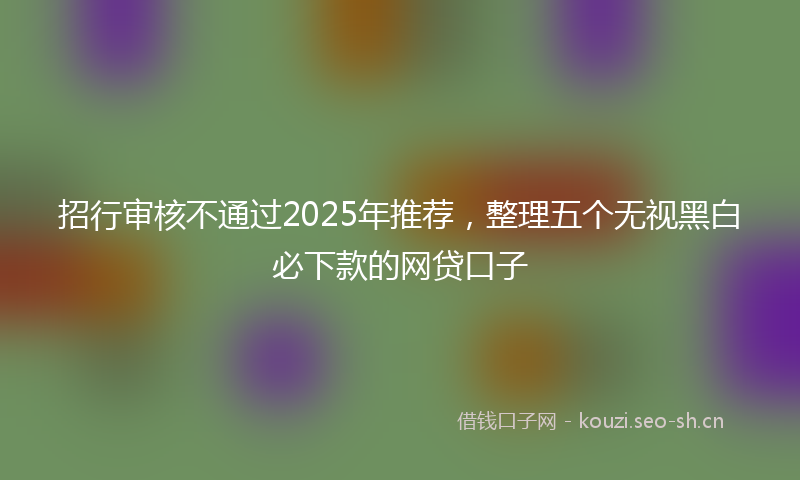 招行审核不通过2025年推荐，整理五个无视黑白必下款的网贷口子