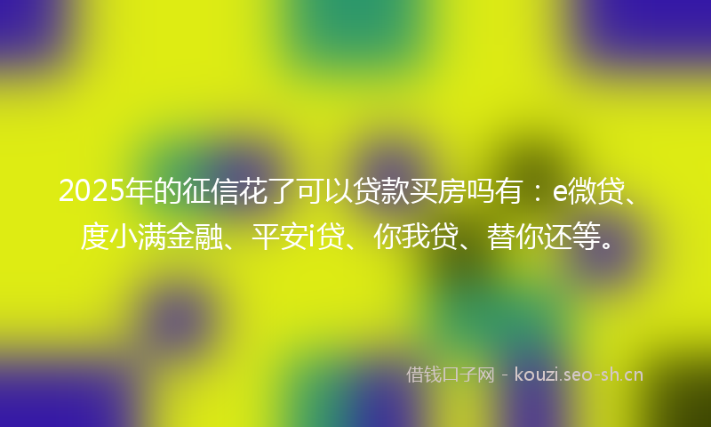2025年的征信花了可以贷款买房吗有：e微贷、度小满金融、平安i贷、你我贷、替你还等。
