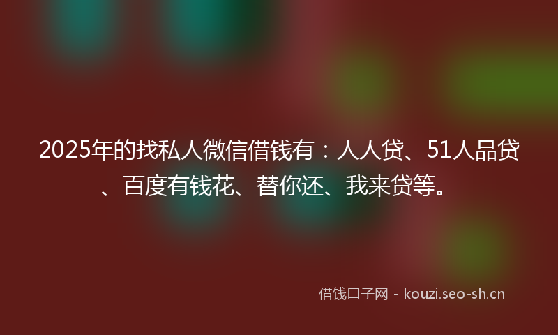 2025年的找私人微信借钱有：人人贷、51人品贷、百度有钱花、替你还、我来贷等。
