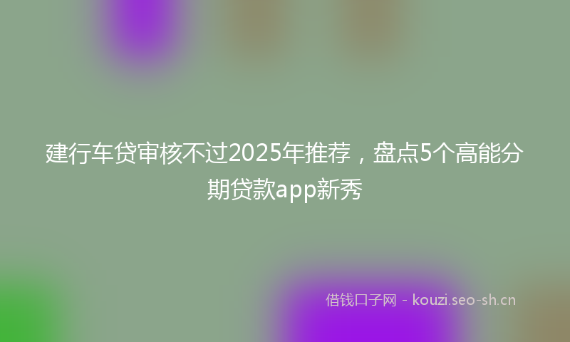 建行车贷审核不过2025年推荐，盘点5个高能分期贷款app新秀