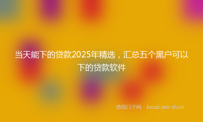 当天能下的贷款2025年精选，汇总五个黑户可以下的贷款软件