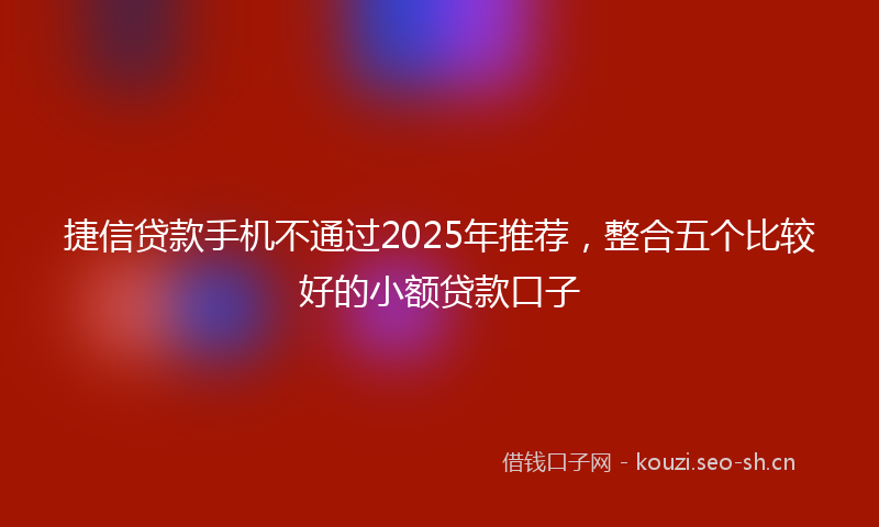 捷信贷款手机不通过2025年推荐，整合五个比较好的小额贷款口子