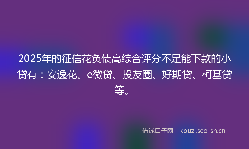 2025年的征信花负债高综合评分不足能下款的小贷有：安逸花、e微贷、投友圈、好期贷、柯基贷等。