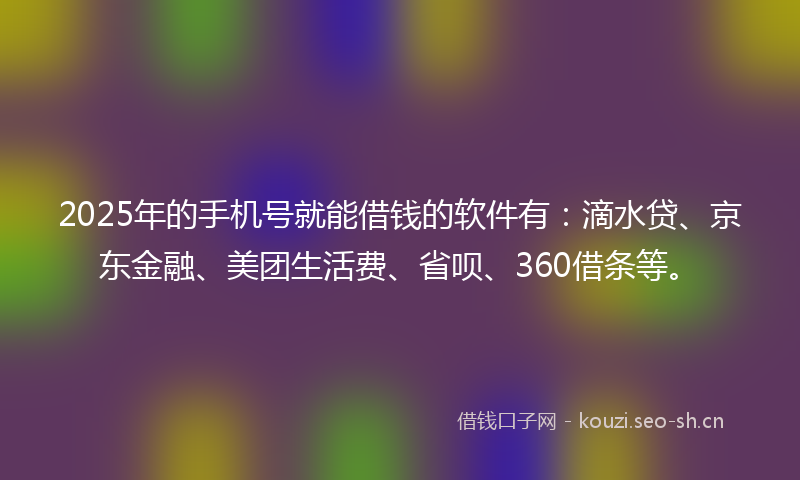 2025年的手机号就能借钱的软件有：滴水贷、京东金融、美团生活费、省呗、360借条等。