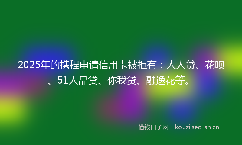 2025年的携程申请信用卡被拒有：人人贷、花呗、51人品贷、你我贷、融逸花等。