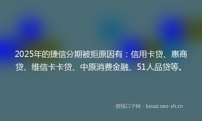2025年的捷信分期被拒原因有：信用卡贷、惠商贷、维信卡卡贷、中原消费金融、51人品贷等。