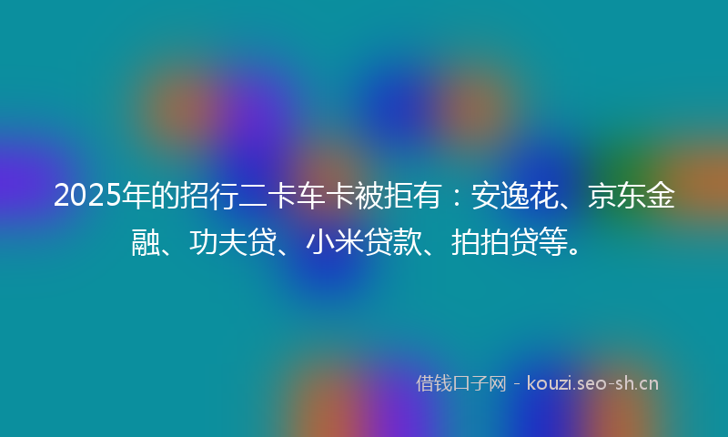 2025年的招行二卡车卡被拒有：安逸花、京东金融、功夫贷、小米贷款、拍拍贷等。