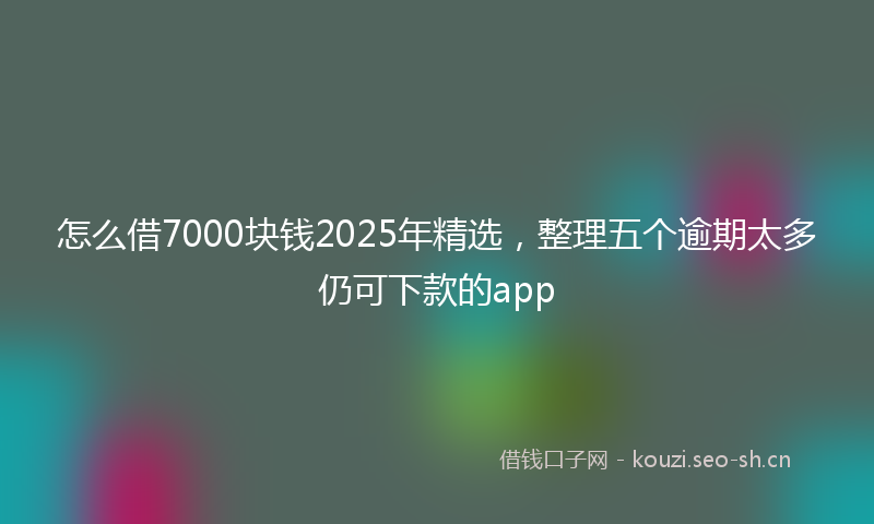 怎么借7000块钱2025年精选，整理五个逾期太多仍可下款的app