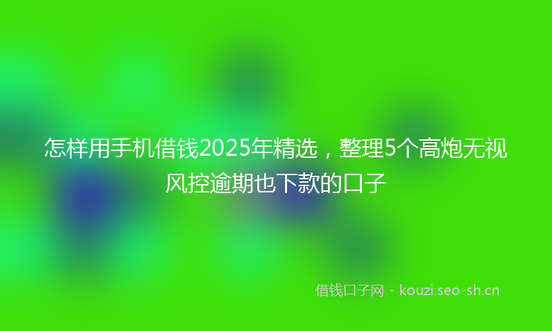 怎样用手机借钱2025年精选，整理5个高炮无视风控逾期也下款的口子