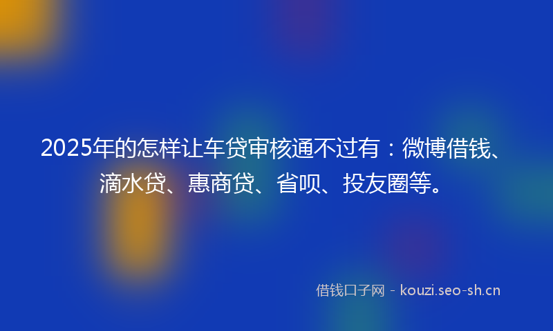 2025年的怎样让车贷审核通不过有：微博借钱、滴水贷、惠商贷、省呗、投友圈等。