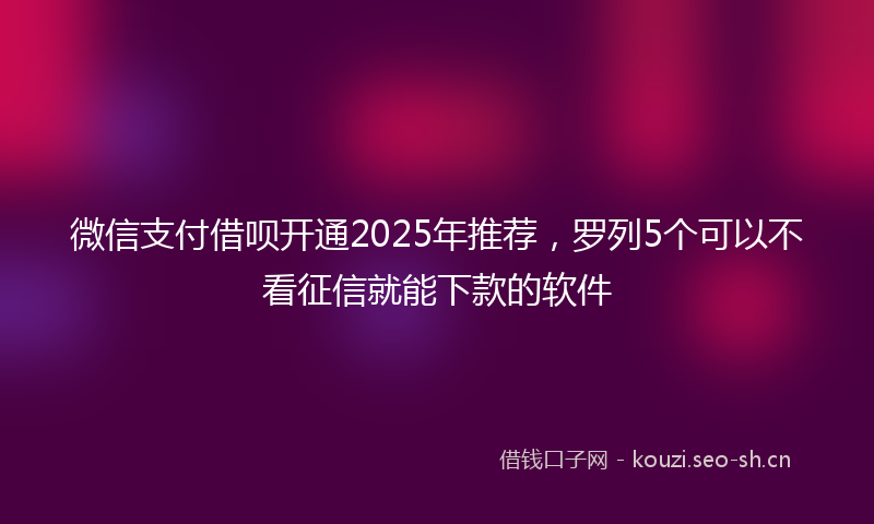 微信支付借呗开通2025年推荐，罗列5个可以不看征信就能下款的软件