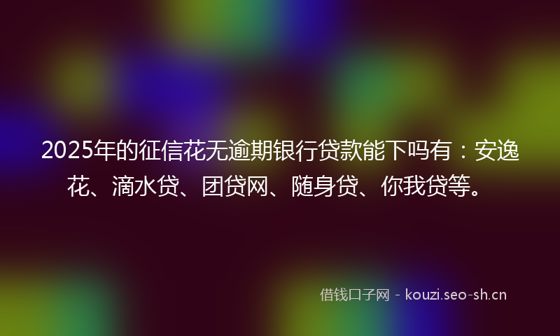 2025年的征信花无逾期银行贷款能下吗有：安逸花、滴水贷、团贷网、随身贷、你我贷等。