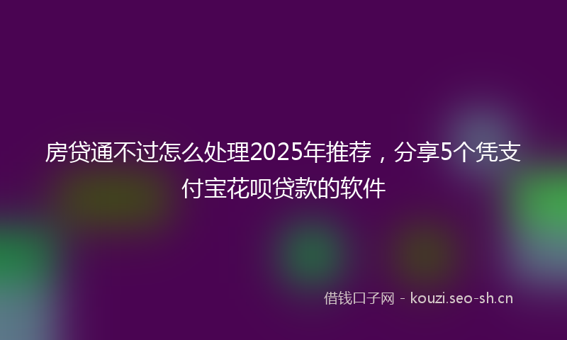 房贷通不过怎么处理2025年推荐，分享5个凭支付宝花呗贷款的软件