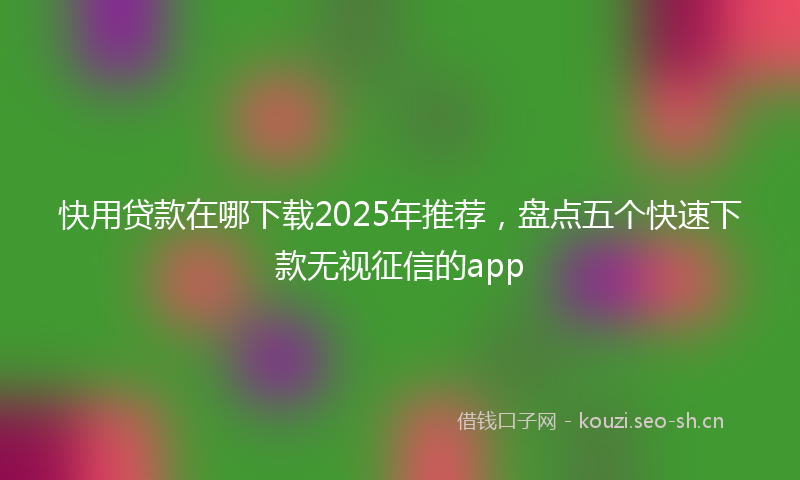 快用贷款在哪下载2025年推荐，盘点五个快速下款无视征信的app