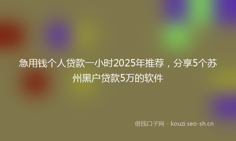 急用钱个人贷款一小时2025年推荐，分享5个苏州黑户贷款5万的软件
