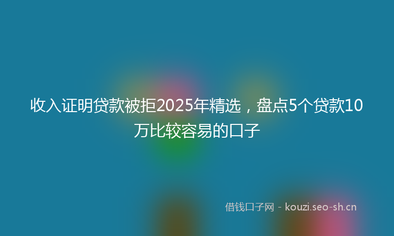 收入证明贷款被拒2025年精选，盘点5个贷款10万比较容易的口子