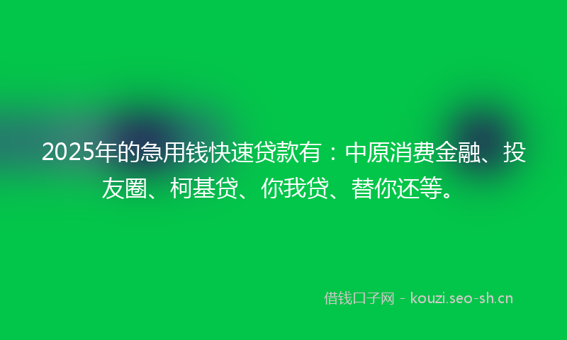 2025年的急用钱快速贷款有：中原消费金融、投友圈、柯基贷、你我贷、替你还等。