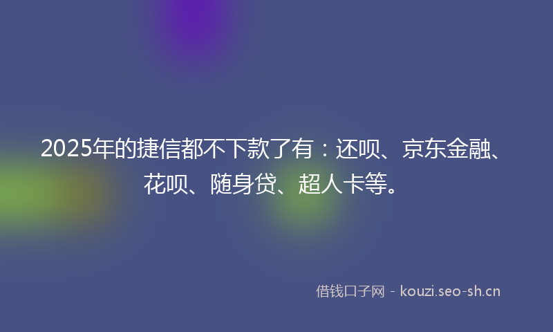 2025年的捷信都不下款了有：还呗、京东金融、花呗、随身贷、超人卡等。