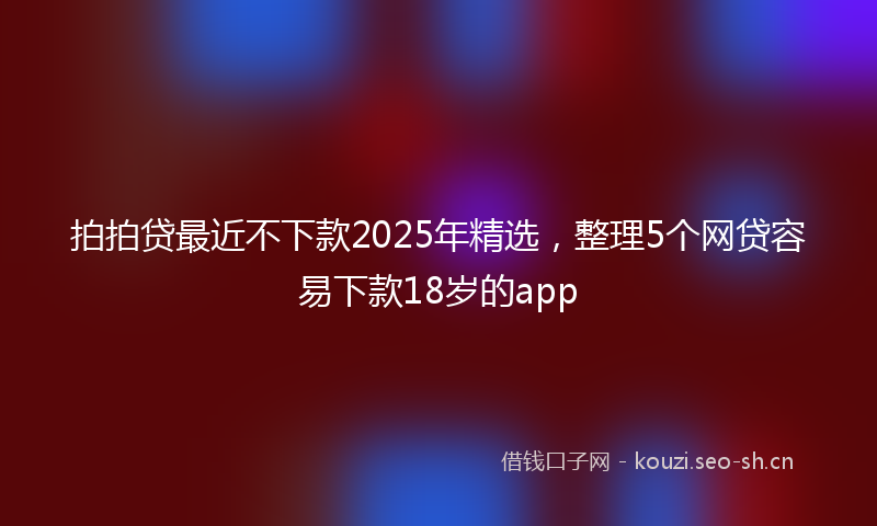 拍拍贷最近不下款2025年精选，整理5个网贷容易下款18岁的app