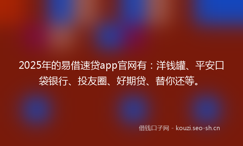 2025年的易借速贷app官网有：洋钱罐、平安口袋银行、投友圈、好期贷、替你还等。