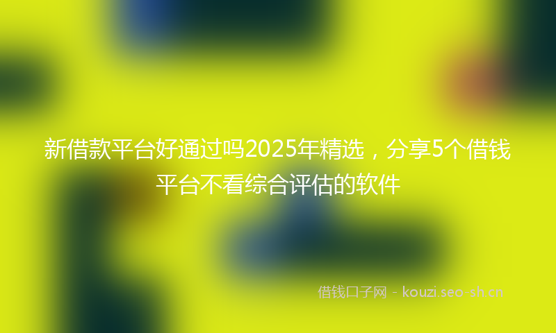 新借款平台好通过吗2025年精选,分享5个借钱平台不看综合评估的软件