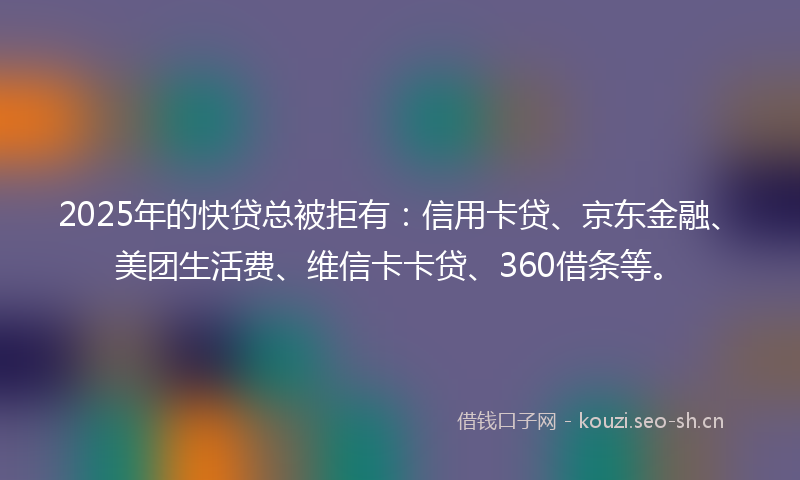 2025年的快贷总被拒有：信用卡贷、京东金融、美团生活费、维信卡卡贷、360借条等。