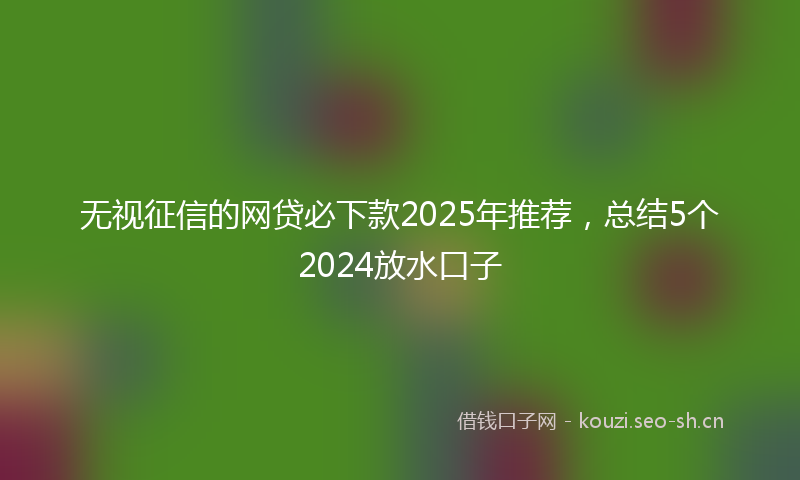 无视征信的网贷必下款2025年推荐，总结5个2024放水口子
