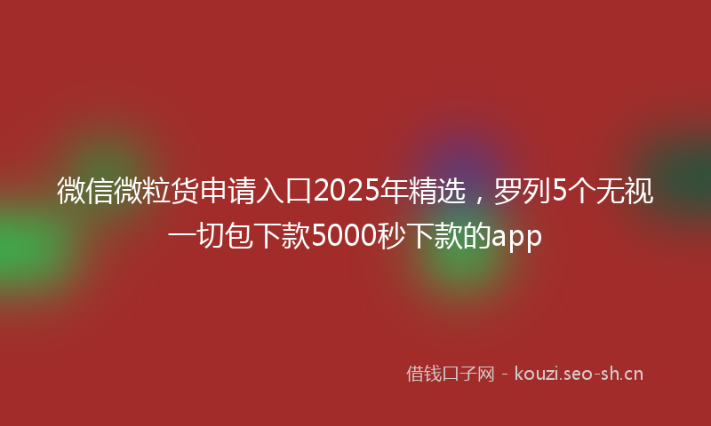 微信微粒货申请入口2025年精选，罗列5个无视一切包下款5000秒下款的app