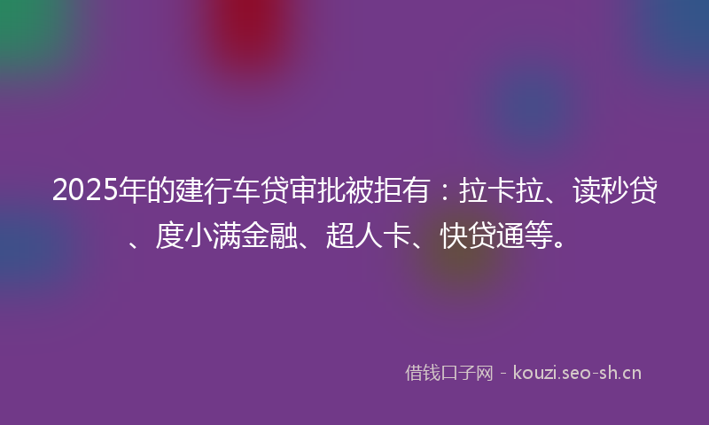 2025年的建行车贷审批被拒有：拉卡拉、读秒贷、度小满金融、超人卡、快贷通等。