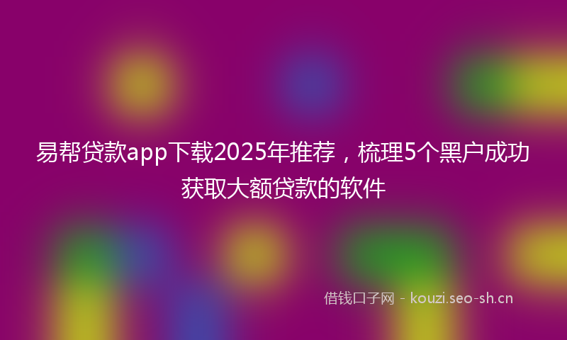 易帮贷款app下载2025年推荐，梳理5个黑户成功获取大额贷款的软件