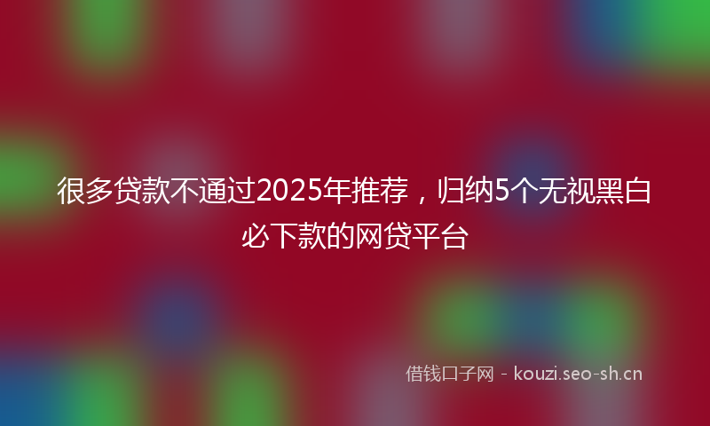 很多贷款不通过2025年推荐，归纳5个无视黑白必下款的网贷平台