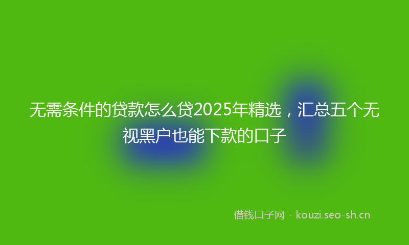 无需条件的贷款怎么贷2025年精选，汇总五个无视黑户也能下款的口子