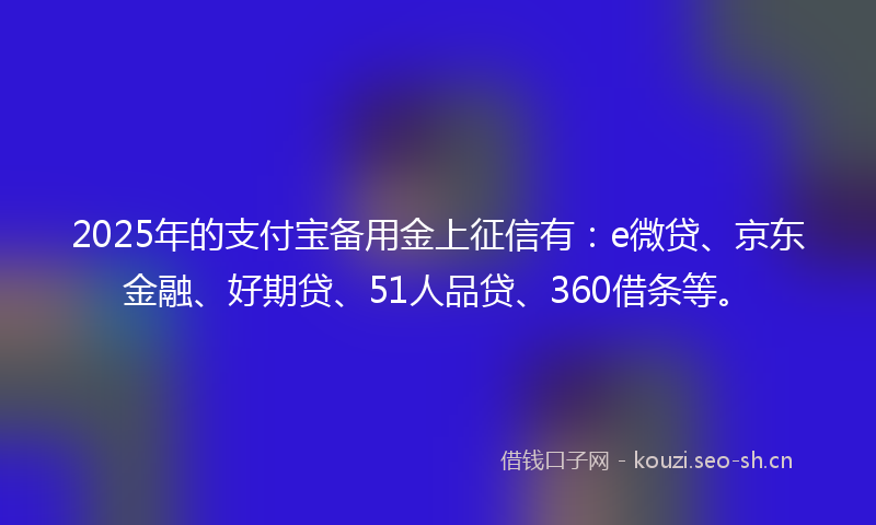2025年的支付宝备用金上征信有：e微贷、京东金融、好期贷、51人品贷、360借条等。