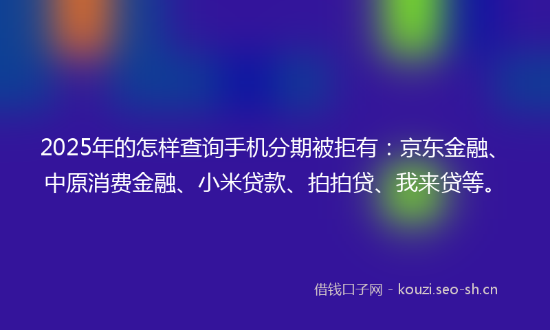 2025年的怎样查询手机分期被拒有：京东金融、中原消费金融、小米贷款、拍拍贷、我来贷等。
