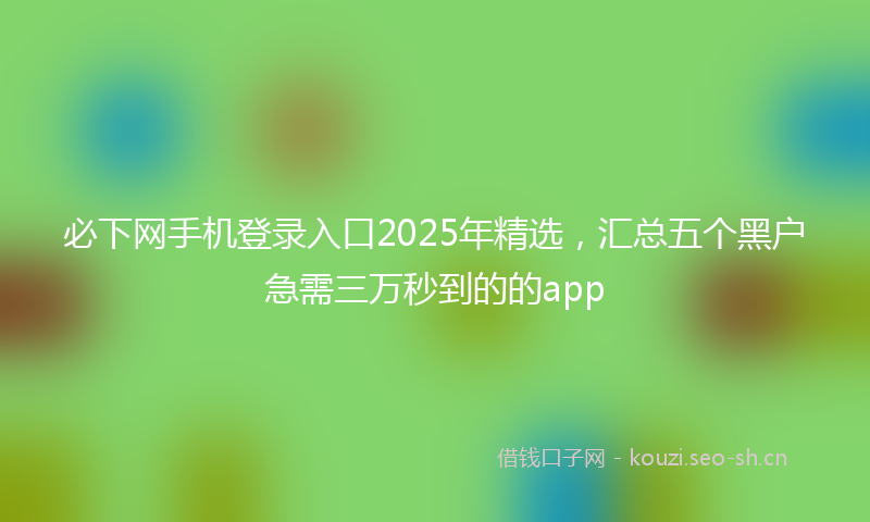 必下网手机登录入口2025年精选，汇总五个黑户急需三万秒到的的app