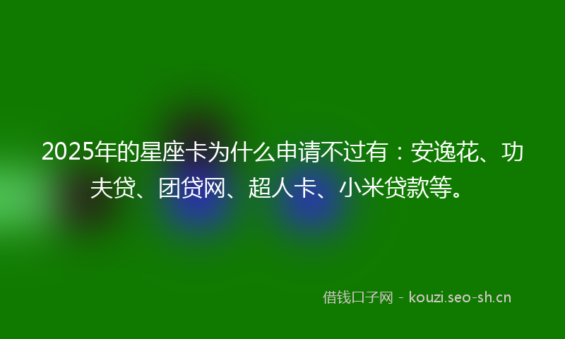 2025年的星座卡为什么申请不过有：安逸花、功夫贷、团贷网、超人卡、小米贷款等。