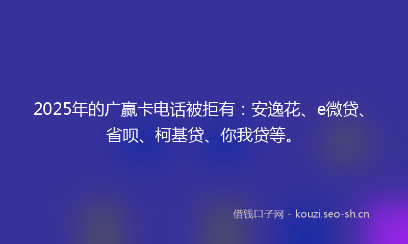 2025年的广赢卡电话被拒有：安逸花、e微贷、省呗、柯基贷、你我贷等。