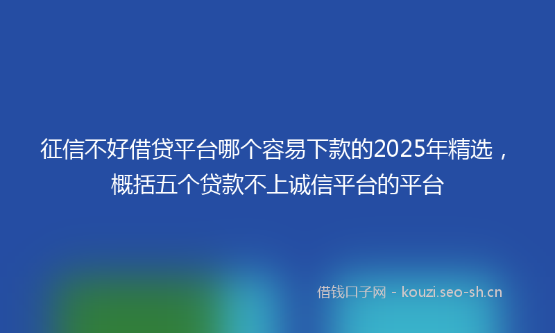 征信不好借贷平台哪个容易下款的2025年精选,概括五个贷款不上诚信平台的平台