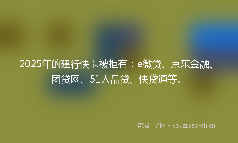 2025年的建行快卡被拒有：e微贷、京东金融、团贷网、51人品贷、快贷通等。