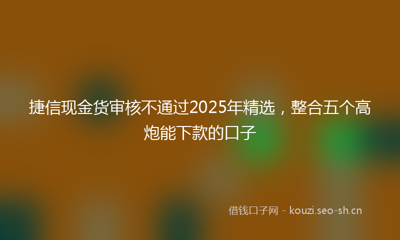 捷信现金货审核不通过2025年精选，整合五个高炮能下款的口子