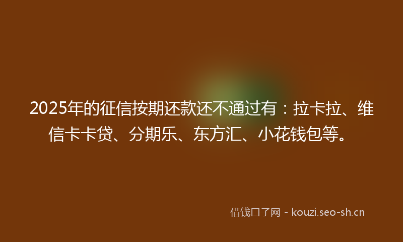 2025年的征信按期还款还不通过有：拉卡拉、维信卡卡贷、分期乐、东方汇、小花钱包等。