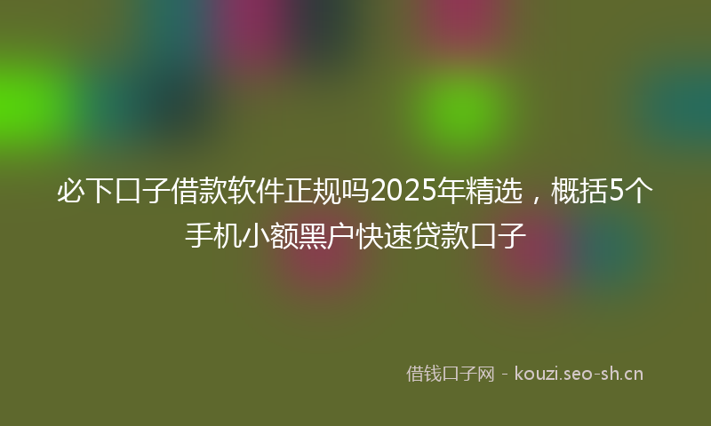 必下口子借款软件正规吗2025年精选，概括5个手机小额黑户快速贷款口子