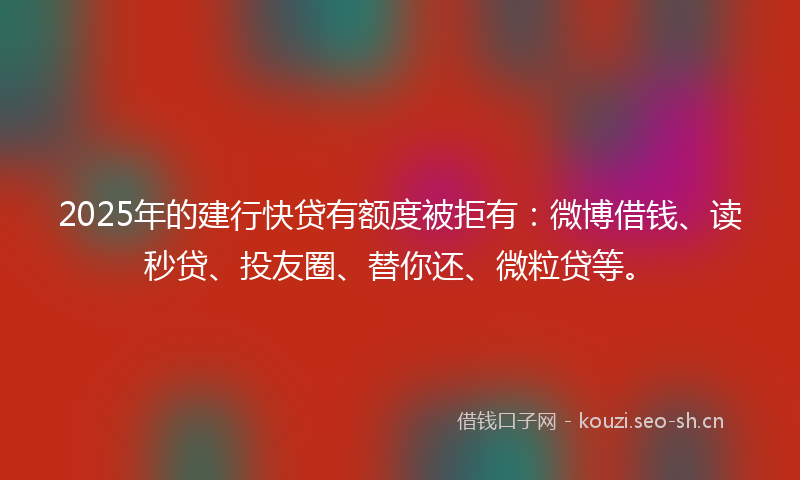 2025年的建行快贷有额度被拒有：微博借钱、读秒贷、投友圈、替你还、微粒贷等。