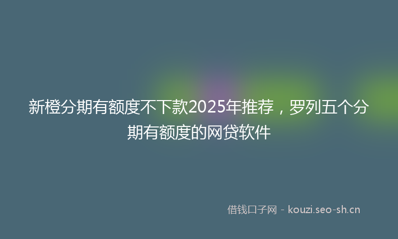 新橙分期有额度不下款2025年推荐，罗列五个分期有额度的网贷软件