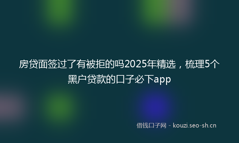 房贷面签过了有被拒的吗2025年精选，梳理5个黑户贷款的口子必下app