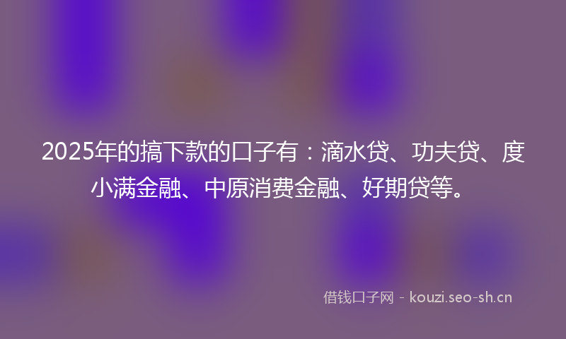 2025年的搞下款的口子有：滴水贷、功夫贷、度小满金融、中原消费金融、好期贷等。