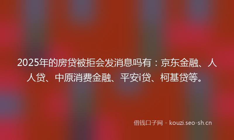 2025年的房贷被拒会发消息吗有:京东金融、人人贷、中原消费金融、平安i贷、柯基贷等。