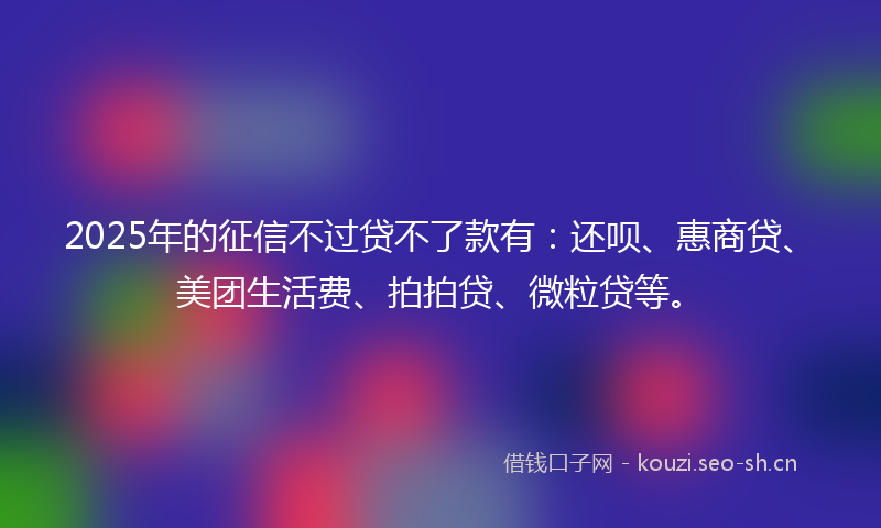 2025年的征信不过贷不了款有：还呗、惠商贷、美团生活费、拍拍贷、微粒贷等。