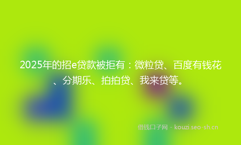 2025年的招e贷款被拒有：微粒贷、百度有钱花、分期乐、拍拍贷、我来贷等。